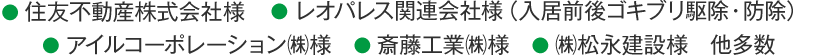 ●住友不動産株式会社　● レオパレス関連会社様（入居前後ゴキブリ駆除・防除）● アイルコーポレーション㈱様　● 斎藤工業㈱様　● ㈱松永建設様　他多数