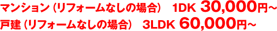 マンション（リフォームなしの場合） 1DK 30,000円～　戸建（リフォームなしの場合） 3LDK 60,000円～