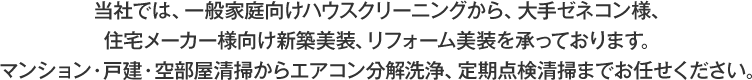 当社では、一般家庭向けハウスクリーニングから、大手ゼネコン様、住宅メーカー様向け新築美装、リフォーム美装を承っております。マンション・戸建・空部屋清掃からエアコン分解洗浄、定期点検清掃までお任せください。