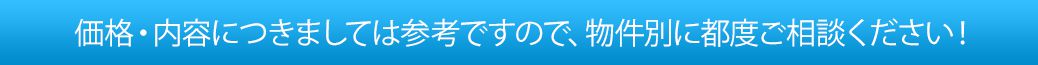 価格・内容につきましては参考ですので、物件別に都度ご相談ください！