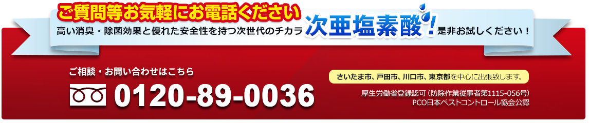 高い消臭・除菌効果と優れた安全性を持つ次世代のチカラ次亜塩素酸是非お試しください！「ご質問等お気軽にお電話ください」ご相談・お問い合わせはこちら さいたま市、戸田市、川口市、東京都を中心に出張致します。厚生労働省登録認可（防除作業従事者第1115-056号）PCO日本ペストコントロール協会公認 Tel:0120-89-0036
