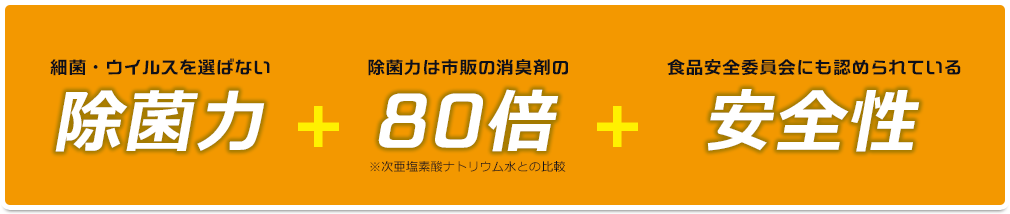 細菌・ウイルスを選ばない除菌力 ＋ 除菌力は市販の消臭剤の80倍※次亜塩素酸ナトリウム水との比較 ＋ 食品安全委員会にも認められている安全性