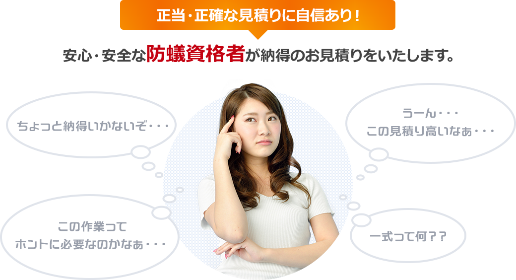 正当・正確な見積りに自信あり！ 安心・安全な防蟻資格者が納得のお見積りをいたします。 ちょっと納得いかないぞ… この作業ってホントに必要なのかなぁ… うーん…この見積り高いなぁ… 一式って何??