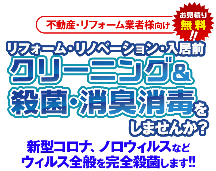 不動産・リフォーム業者様向け お見積り無料!! リフォーム・リノベーション・入居前クリーニング&殺菌・消臭消毒をしませんか？新型コロナ、ノロウィルスなどウィルス全般を完全殺菌します!!